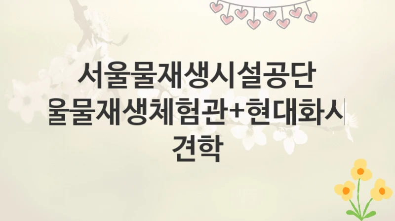 서울물재생시설공단
서울물재생체험관+현대화시설 견학