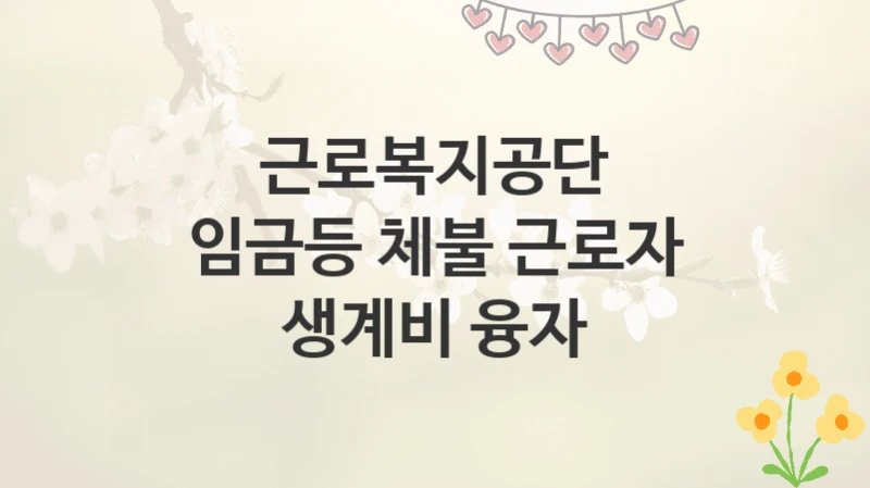 근로복지공단
임금등 체불 근로자 생계비 융자